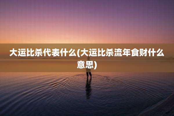大运比杀代表什么(大运比杀流年食财什么意思)