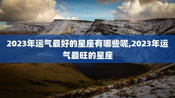 2023年运气最好的星座有哪些呢,2023年运气最旺的星座