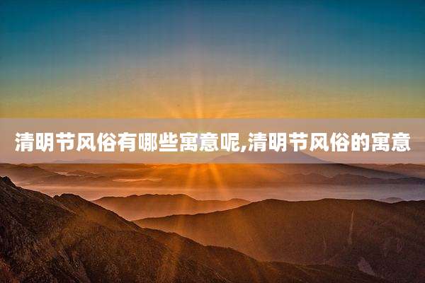 清明节风俗有哪些寓意呢,清明节风俗的寓意
