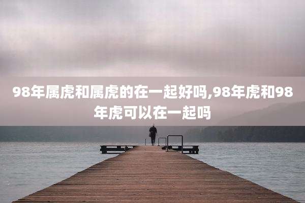 98年属虎和属虎的在一起好吗,98年虎和98年虎可以在一起吗