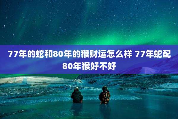 77年的蛇和80年的猴财运怎么样 77年蛇配80年猴好不好