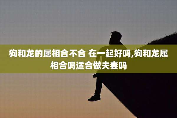 狗和龙的属相合不合 在一起好吗,狗和龙属相合吗适合做夫妻吗
