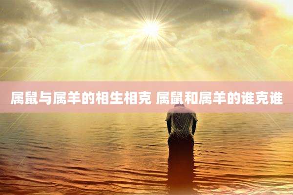 属鼠与属羊的相生相克 属鼠和属羊的谁克谁