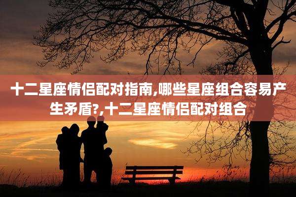 十二星座情侣配对指南,哪些星座组合容易产生矛盾?,十二星座情侣配对组合