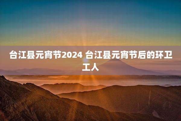 台江县元宵节2024 台江县元宵节后的环卫工人