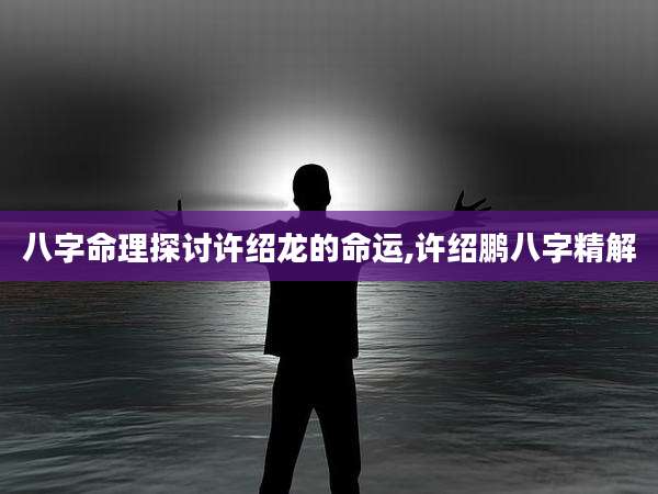 八字命理探讨许绍龙的命运,许绍鹏八字精解
