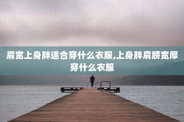 肩宽上身胖适合穿什么衣服,上身胖肩膀宽厚穿什么衣服
