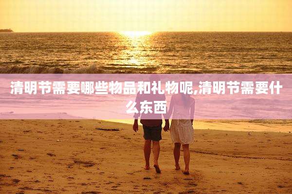 清明节需要哪些物品和礼物呢,清明节需要什么东西