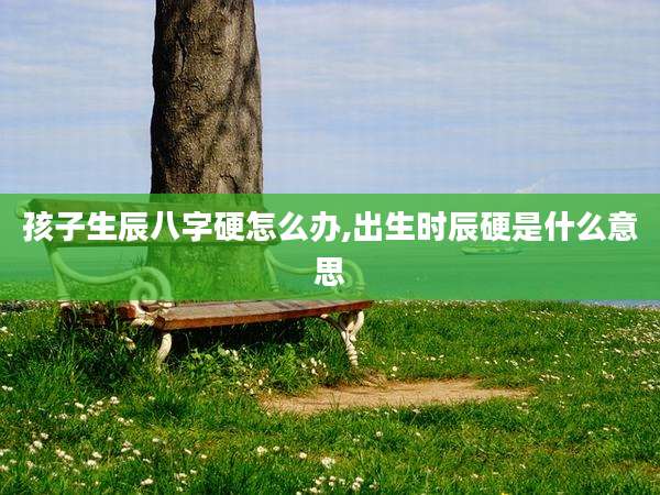 孩子生辰八字硬怎么办,出生时辰硬是什么意思