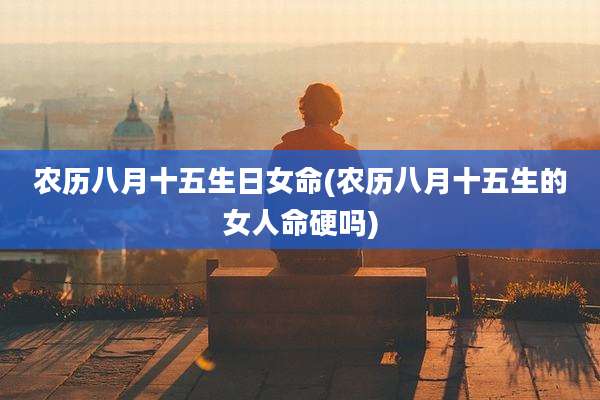 农历八月十五生日女命(农历八月十五生的女人命硬吗)