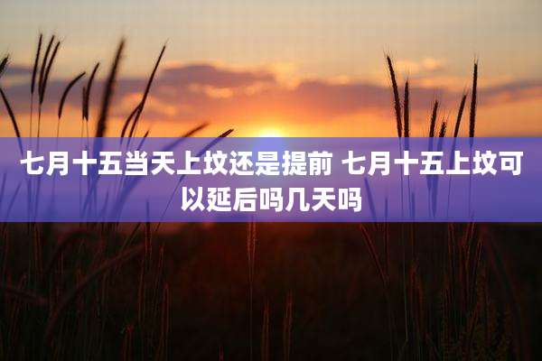 七月十五当天上坟还是提前 七月十五上坟可以延后吗几天吗
