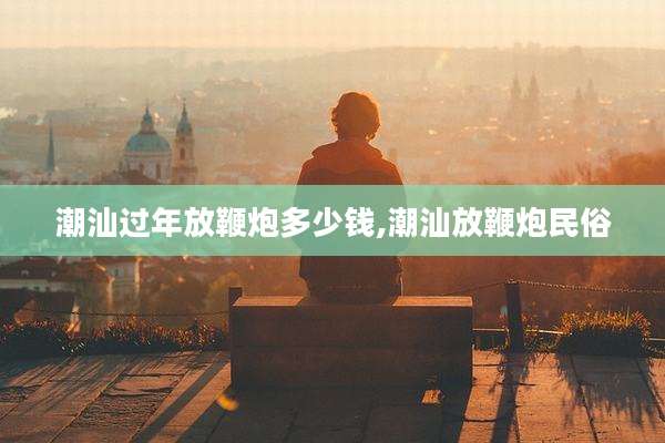 潮汕过年放鞭炮多少钱,潮汕放鞭炮民俗