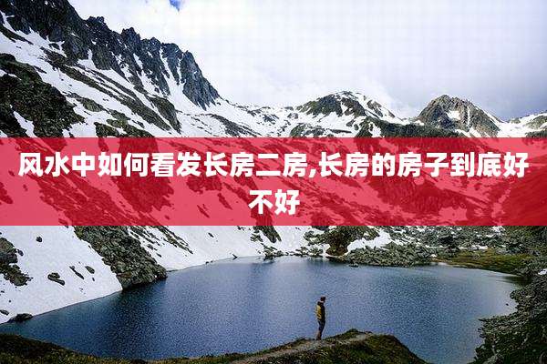 风水中如何看发长房二房,长房的房子到底好不好