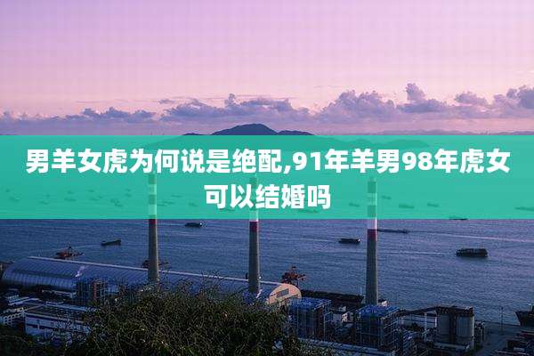 男羊女虎为何说是绝配,91年羊男98年虎女可以结婚吗
