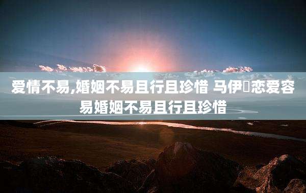 爱情不易,婚姻不易且行且珍惜 马伊琍恋爱容易婚姻不易且行且珍惜