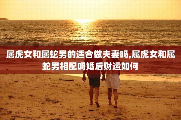 属虎女和属蛇男的适合做夫妻吗,属虎女和属蛇男相配吗婚后财运如何