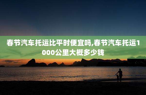 春节汽车托运比平时便宜吗,春节汽车托运1000公里大概多少钱