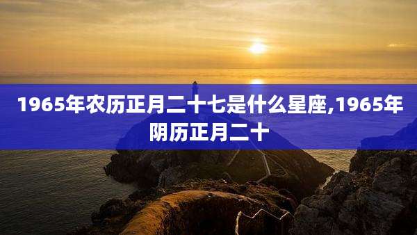 1965年农历正月二十七是什么星座,1965年阴历正月二十