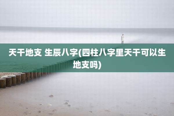 天干地支 生辰八字(四柱八字里天干可以生地支吗)