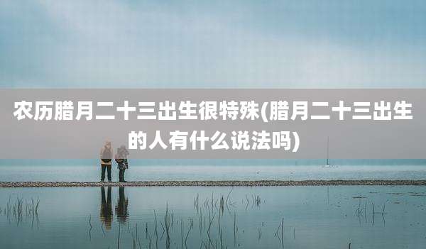 农历腊月二十三出生很特殊(腊月二十三出生的人有什么说法吗)