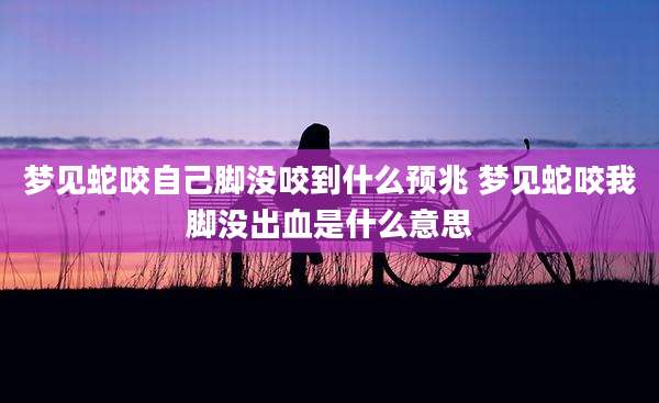梦见蛇咬自己脚没咬到什么预兆 梦见蛇咬我脚没出血是什么意思