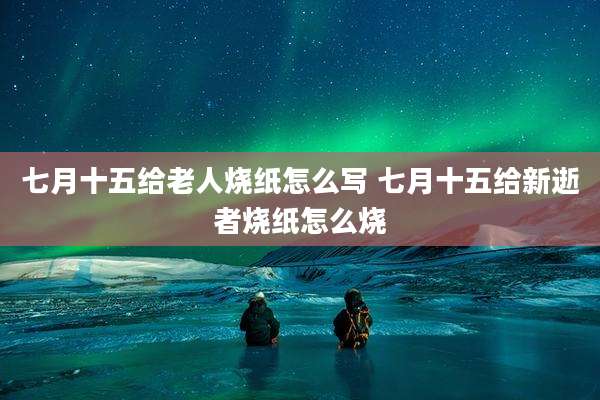 七月十五给老人烧纸怎么写 七月十五给新逝者烧纸怎么烧