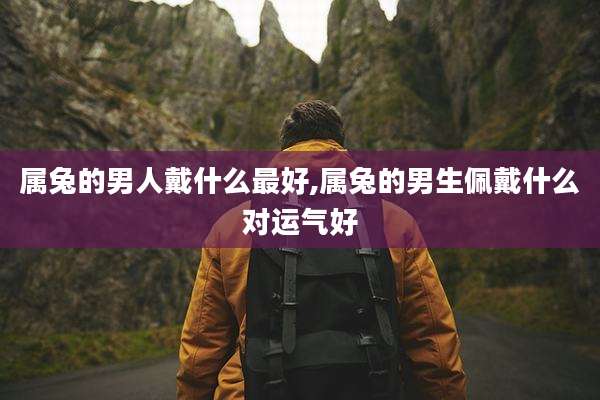 属兔的男人戴什么最好,属兔的男生佩戴什么对运气好