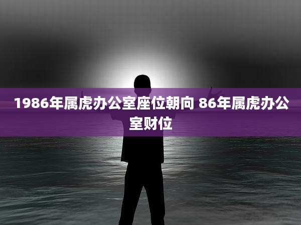 1986年属虎办公室座位朝向 86年属虎办公室财位