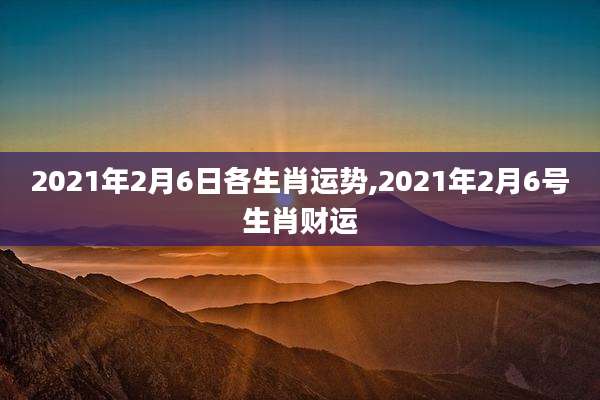 2021年2月6日各生肖运势,2021年2月6号生肖财运