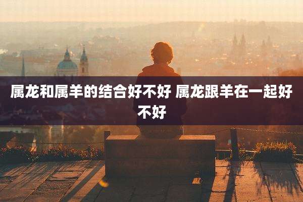 属龙和属羊的结合好不好 属龙跟羊在一起好不好