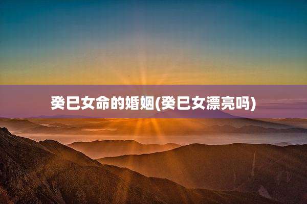癸巳女命的婚姻(癸巳女漂亮吗)