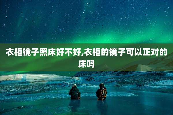 衣柜镜子照床好不好,衣柜的镜子可以正对的床吗
