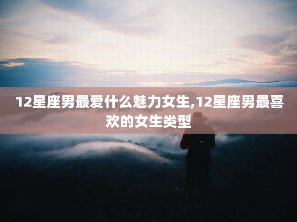 12星座男最爱什么魅力女生,12星座男最喜欢的女生类型