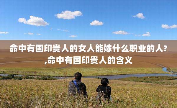 命中有国印贵人的女人能嫁什么职业的人?,命中有国印贵人的含义