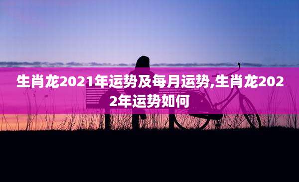 生肖龙2021年运势及每月运势,生肖龙2022年运势如何