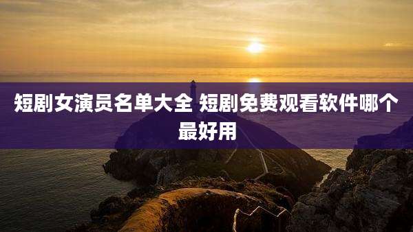 短剧女演员名单大全 短剧免费观看软件哪个最好用