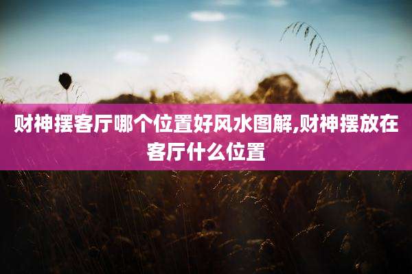 财神摆客厅哪个位置好风水图解,财神摆放在客厅什么位置