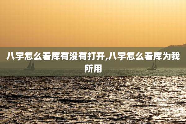 八字怎么看库有没有打开,八字怎么看库为我所用