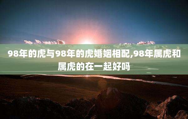 98年的虎与98年的虎婚姻相配,98年属虎和属虎的在一起好吗