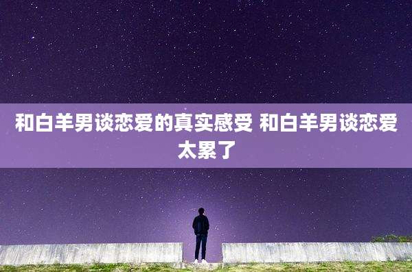 和白羊男谈恋爱的真实感受 和白羊男谈恋爱太累了