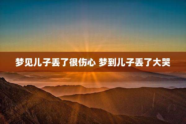 梦见儿子丢了很伤心 梦到儿子丢了大哭