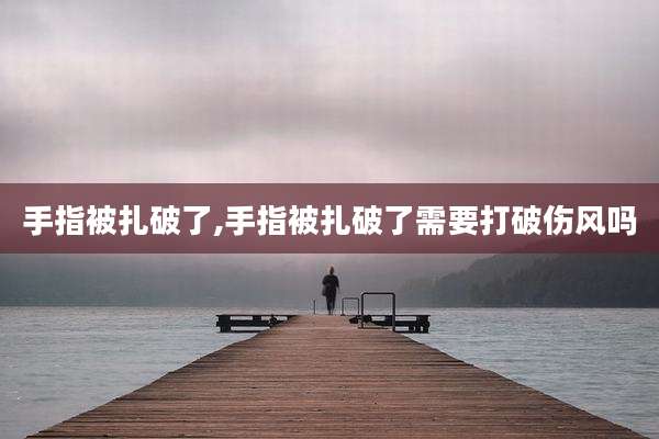 手指被扎破了,手指被扎破了需要打破伤风吗