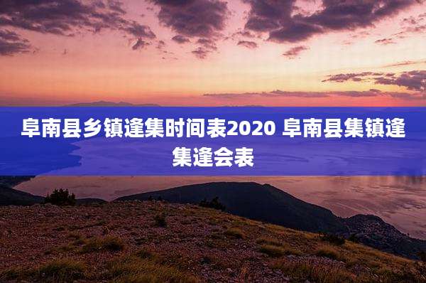 阜南县乡镇逢集时间表2020 阜南县集镇逢集逢会表