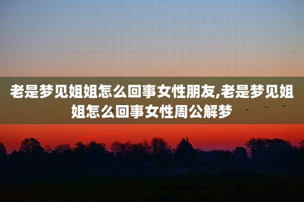 老是梦见姐姐怎么回事女性朋友,老是梦见姐姐怎么回事女性周公解梦