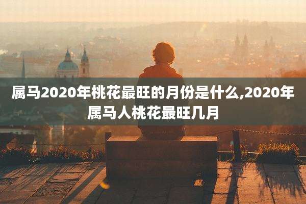 属马2020年桃花最旺的月份是什么,2020年属马人桃花最旺几月
