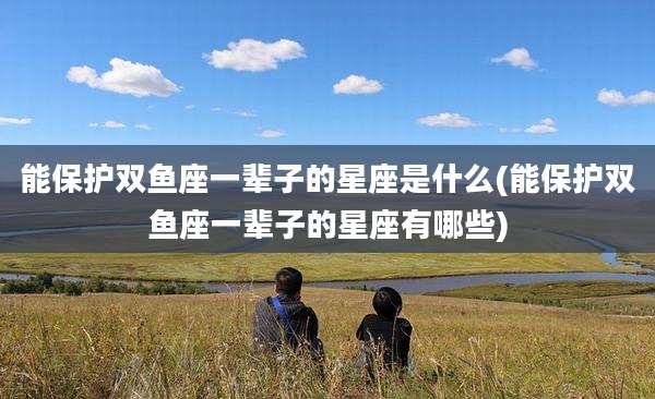 能保护双鱼座一辈子的星座是什么(能保护双鱼座一辈子的星座有哪些)