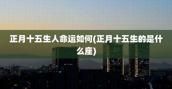正月十五生人命运如何(正月十五生的是什么座)