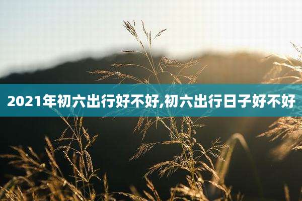 2021年初六出行好不好,初六出行日子好不好