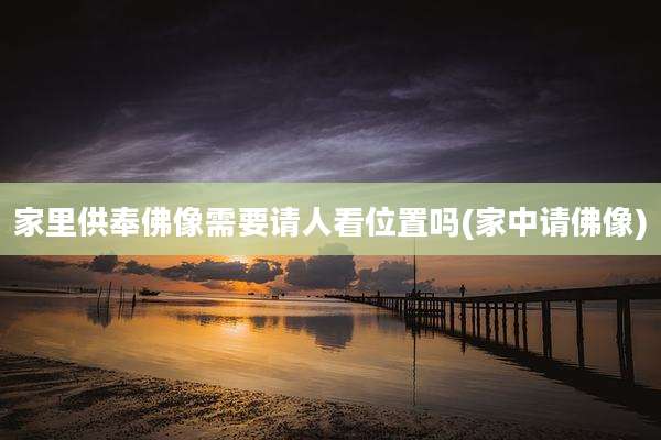 家里供奉佛像需要请人看位置吗(家中请佛像)