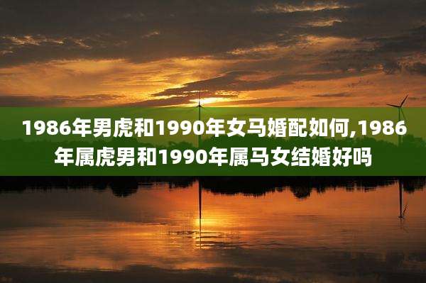 1986年男虎和1990年女马婚配如何,1986年属虎男和1990年属马女结婚好吗
